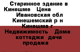 Старинное здание в Кинешме › Цена ­ 1 300 000 - Ивановская обл., Кинешемский р-н, Кинешма г. Недвижимость » Дома, коттеджи, дачи продажа   